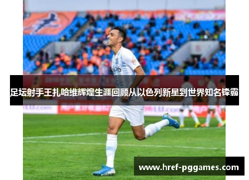 足坛射手王扎哈维辉煌生涯回顾从以色列新星到世界知名锋霸