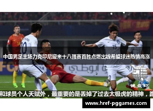 中国男足主场力克印尼迎来十八强赛首胜点燃出线希望球迷热情高涨