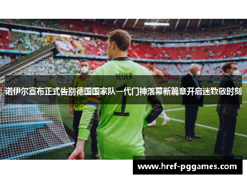 诺伊尔宣布正式告别德国国家队一代门神落幕新篇章开启迷致敬时刻