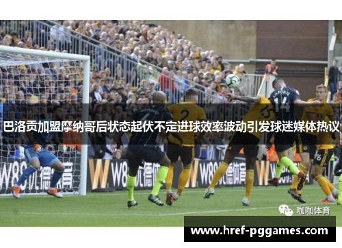 巴洛贡加盟摩纳哥后状态起伏不定进球效率波动引发球迷媒体热议