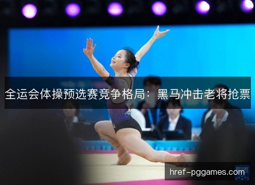 全运会体操预选赛竞争格局：黑马冲击老将抢票